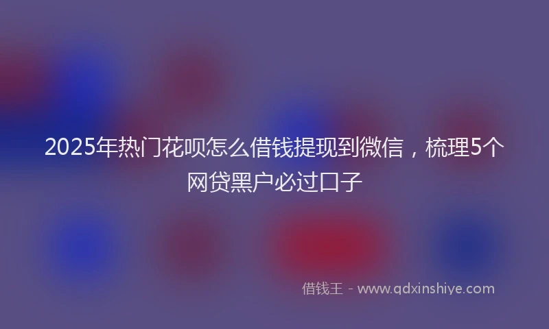 2025年热门花呗怎么借钱提现到微信，梳理5个网贷黑户必过口子