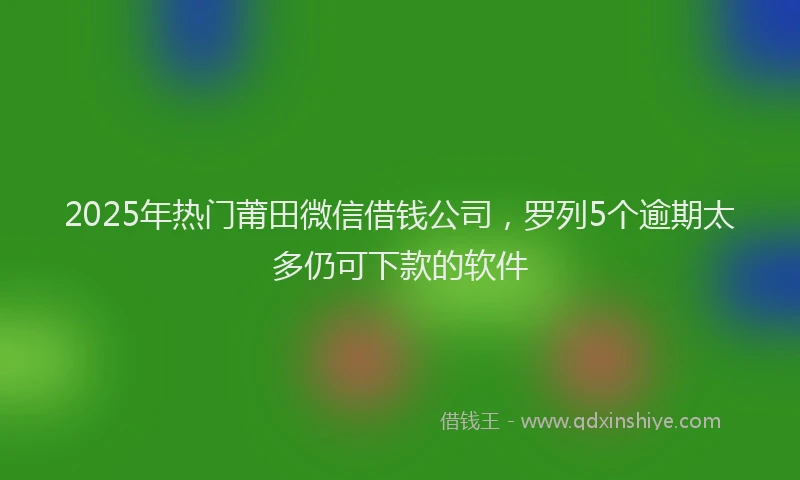 2025年热门莆田微信借钱公司，罗列5个逾期太多仍可下款的软件