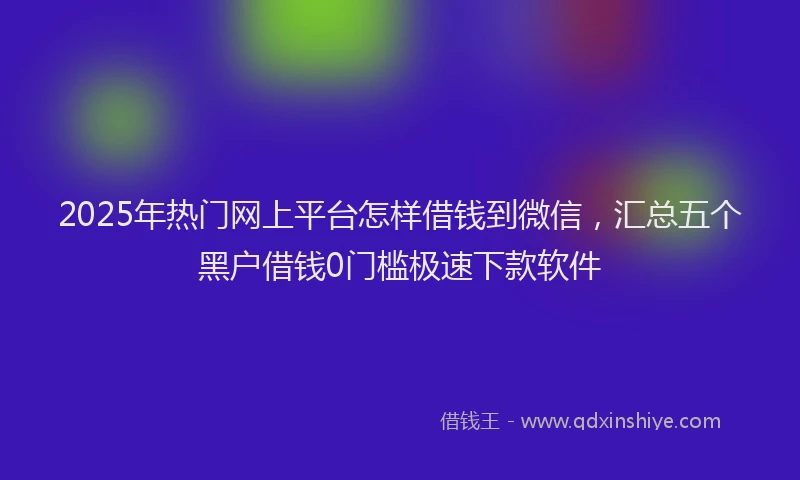 2025年热门网上平台怎样借钱到微信，汇总五个黑户借钱0门槛极速下款软件