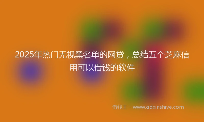 2025年热门无视黑名单的网贷，总结五个芝麻信用可以借钱的软件