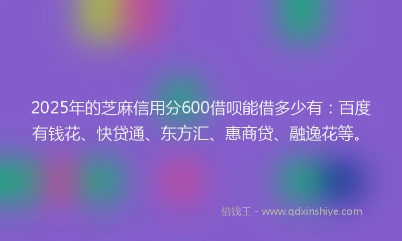 2025年的芝麻信用分600借呗能借多少有：百度有钱花、快贷通、东方汇、惠商贷、融逸花等。