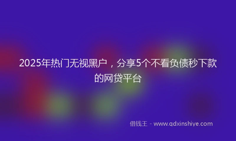 2025年热门无视黑户，分享5个不看负债秒下款的网贷平台