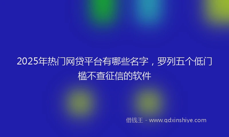 2025年热门网贷平台有哪些名字，罗列五个低门槛不查征信的软件