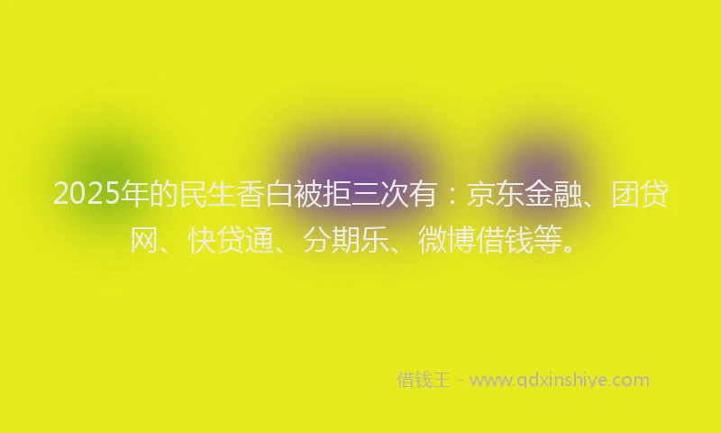 2025年的民生香白被拒三次有：京东金融、团贷网、快贷通、分期乐、微博借钱等。