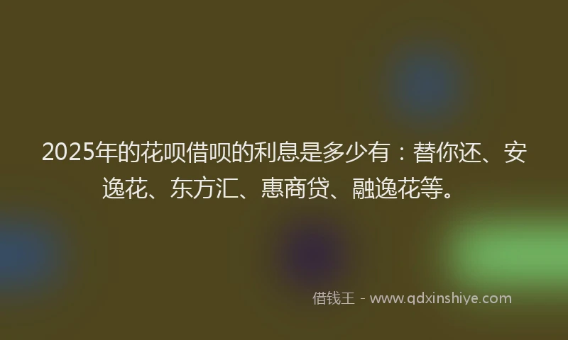 2025年的花呗借呗的利息是多少有：替你还、安逸花、东方汇、惠商贷、融逸花等。