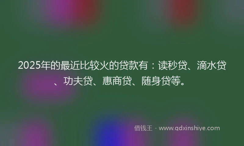 2025年的最近比较火的贷款有：读秒贷、滴水贷、功夫贷、惠商贷、随身贷等。