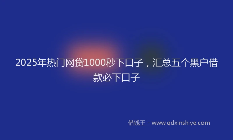 2025年热门网贷1000秒下口子，汇总五个黑户借款必下口子