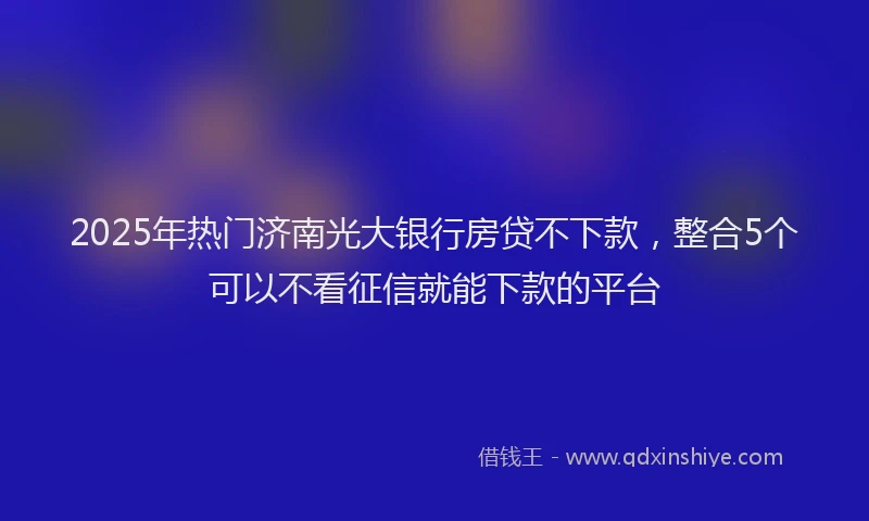 2025年热门济南光大银行房贷不下款，整合5个可以不看征信就能下款的平台