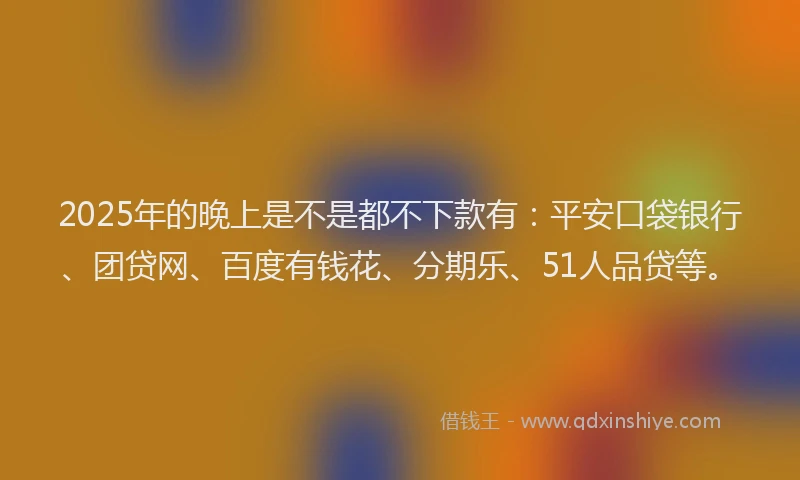 2025年的晚上是不是都不下款有：平安口袋银行、团贷网、百度有钱花、分期乐、51人品贷等。