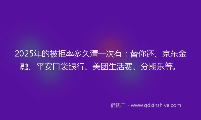 2025年的被拒率多久清一次有：替你还、京东金融、平安口袋银行、美团生活费、分期乐等。