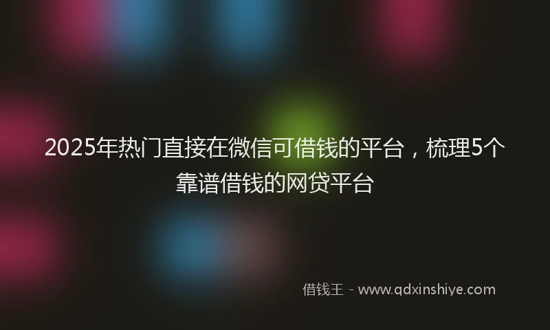 2025年热门直接在微信可借钱的平台，梳理5个靠谱借钱的网贷平台