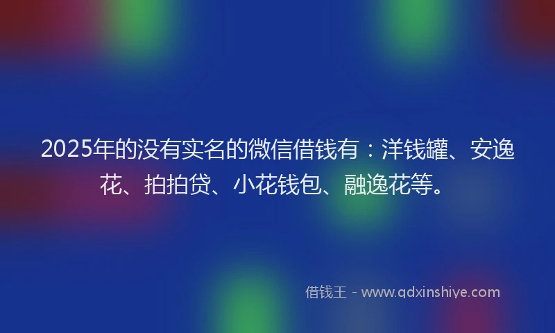 2025年的没有实名的微信借钱有：洋钱罐、安逸花、拍拍贷、小花钱包、融逸花等。