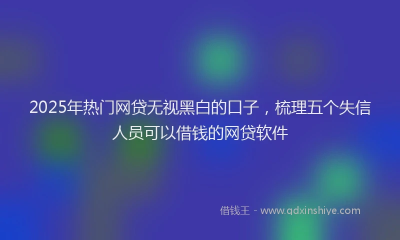 2025年热门网贷无视黑白的口子，梳理五个失信人员可以借钱的网贷软件