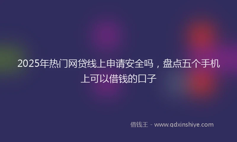 2025年热门网贷线上申请安全吗，盘点五个手机上可以借钱的口子