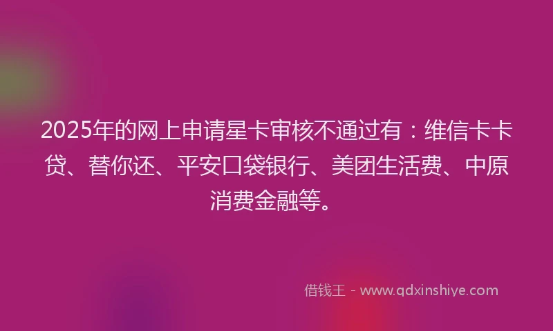 2025年的网上申请星卡审核不通过有：维信卡卡贷、替你还、平安口袋银行、美团生活费、中原消费金融等。