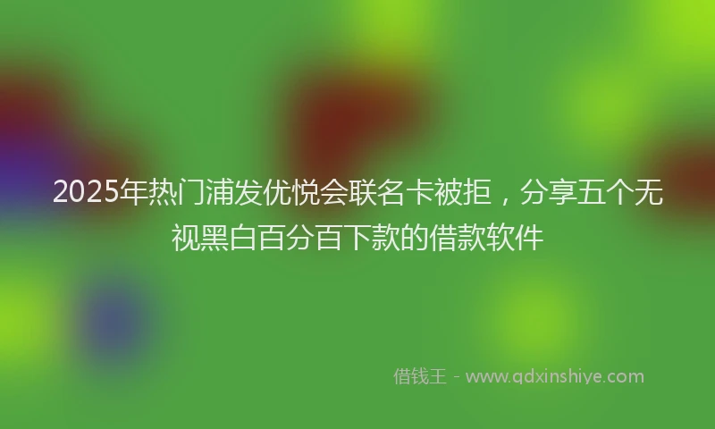 2025年热门浦发优悦会联名卡被拒，分享五个无视黑白百分百下款的借款软件