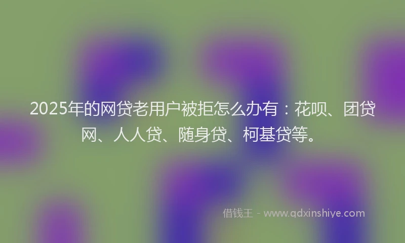 2025年的网贷老用户被拒怎么办有：花呗、团贷网、人人贷、随身贷、柯基贷等。