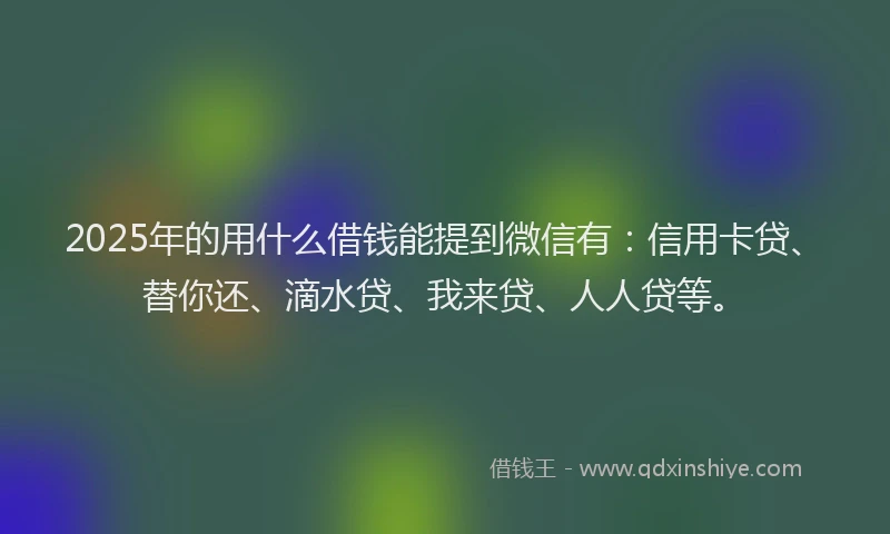2025年的用什么借钱能提到微信有：信用卡贷、替你还、滴水贷、我来贷、人人贷等。