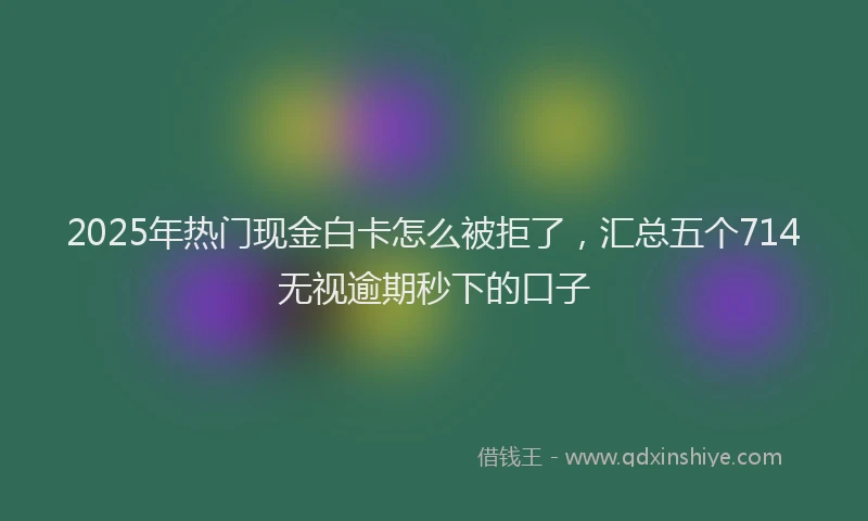 2025年热门现金白卡怎么被拒了，汇总五个714无视逾期秒下的口子