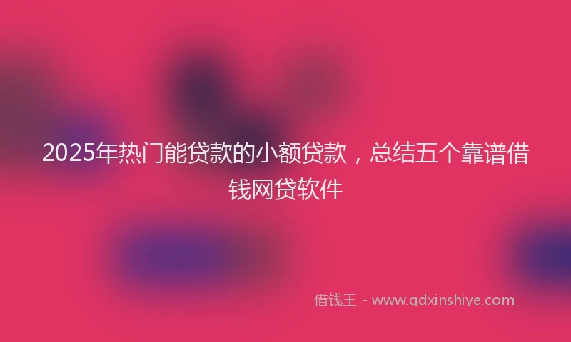 2025年热门能贷款的小额贷款，总结五个靠谱借钱网贷软件