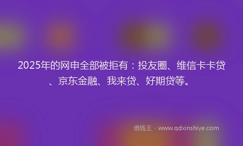 2025年的网申全部被拒有：投友圈、维信卡卡贷、京东金融、我来贷、好期贷等。