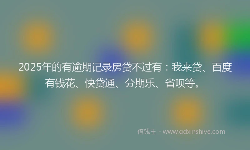 2025年的有逾期记录房贷不过有：我来贷、百度有钱花、快贷通、分期乐、省呗等。