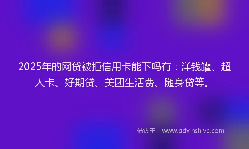 2025年的网贷被拒信用卡能下吗有：洋钱罐、超人卡、好期贷、美团生活费、随身贷等。