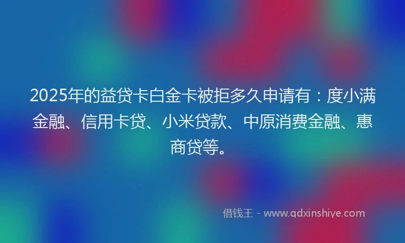 2025年的益贷卡白金卡被拒多久申请有：度小满金融、信用卡贷、小米贷款、中原消费金融、惠商贷等。