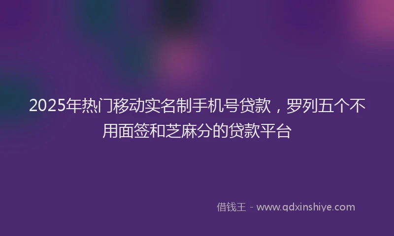 2025年热门移动实名制手机号贷款，罗列五个不用面签和芝麻分的贷款平台