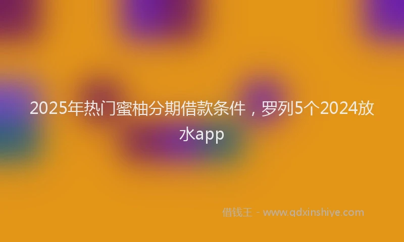 2025年热门蜜柚分期借款条件，罗列5个2024放水app