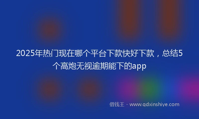 2025年热门现在哪个平台下款快好下款，总结5个高炮无视逾期能下的app