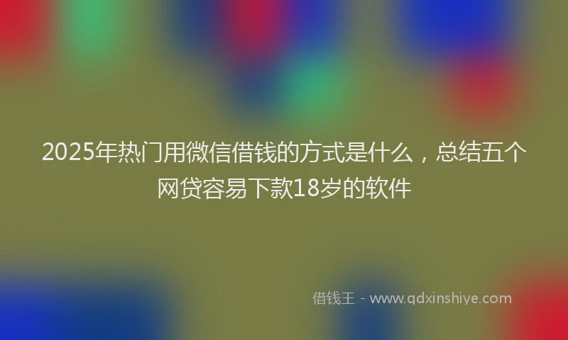 2025年热门用微信借钱的方式是什么，总结五个网贷容易下款18岁的软件