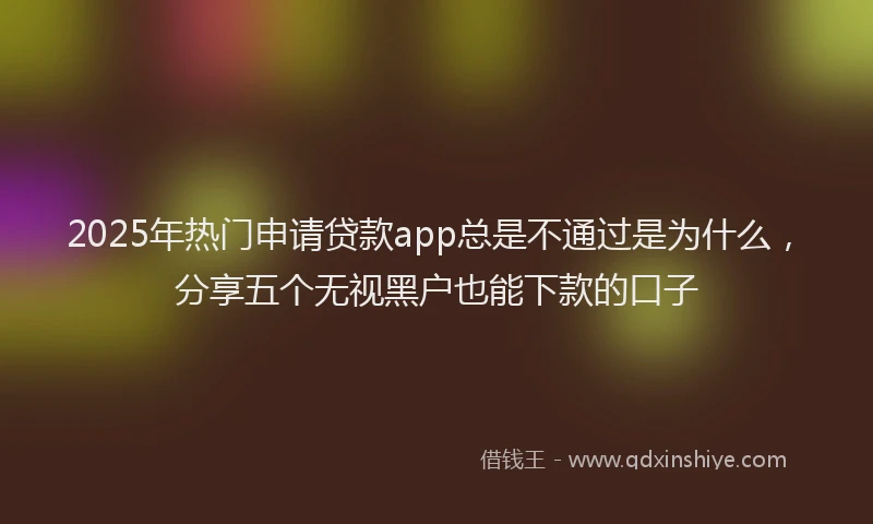 2025年热门申请贷款app总是不通过是为什么，分享五个无视黑户也能下款的口子