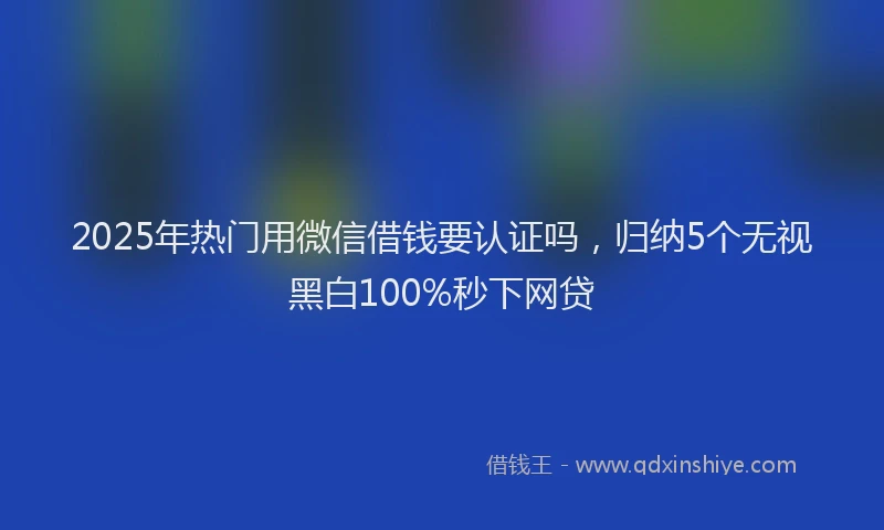 2025年热门用微信借钱要认证吗，归纳5个无视黑白100%秒下网贷