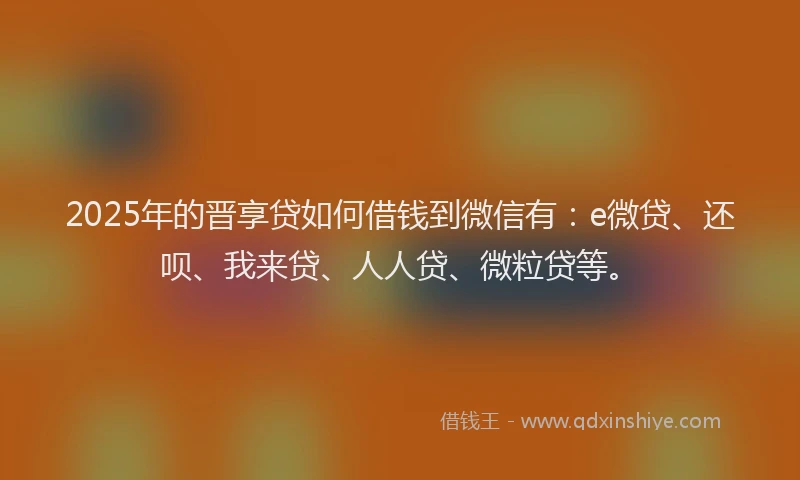 2025年的晋享贷如何借钱到微信有：e微贷、还呗、我来贷、人人贷、微粒贷等。