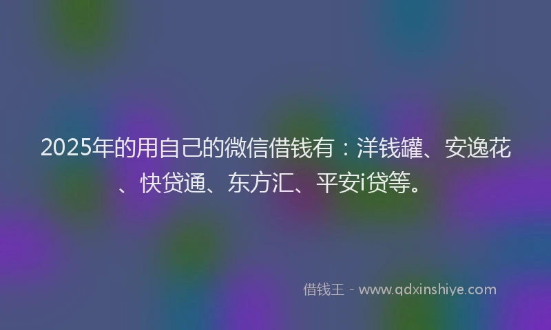 2025年的用自己的微信借钱有：洋钱罐、安逸花、快贷通、东方汇、平安i贷等。