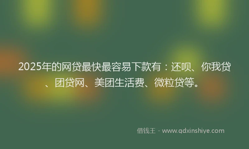2025年的网贷最快最容易下款有：还呗、你我贷、团贷网、美团生活费、微粒贷等。