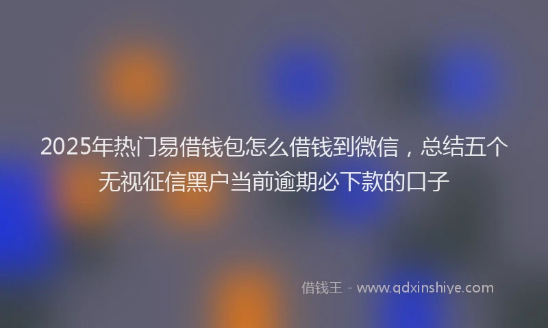 2025年热门易借钱包怎么借钱到微信，总结五个无视征信黑户当前逾期必下款的口子