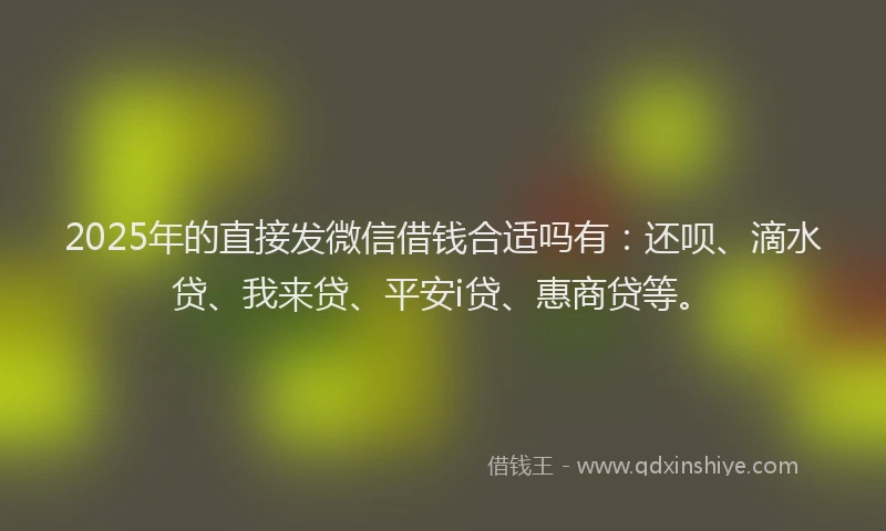 2025年的直接发微信借钱合适吗有：还呗、滴水贷、我来贷、平安i贷、惠商贷等。