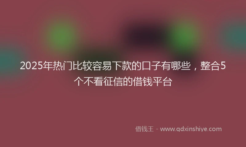 2025年热门比较容易下款的口子有哪些，整合5个不看征信的借钱平台