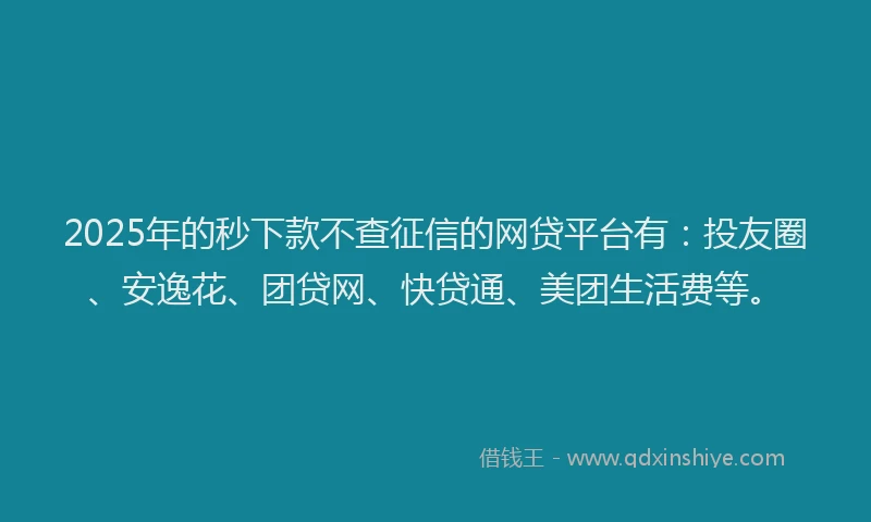 2025年的秒下款不查征信的网贷平台有：投友圈、安逸花、团贷网、快贷通、美团生活费等。