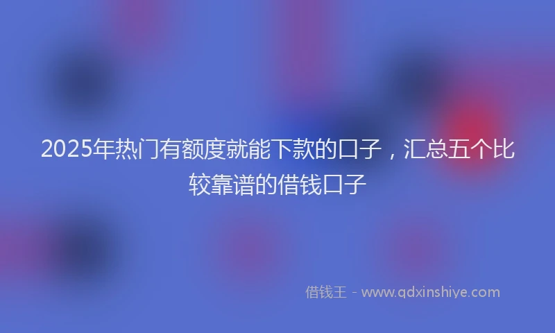 2025年热门有额度就能下款的口子，汇总五个比较靠谱的借钱口子
