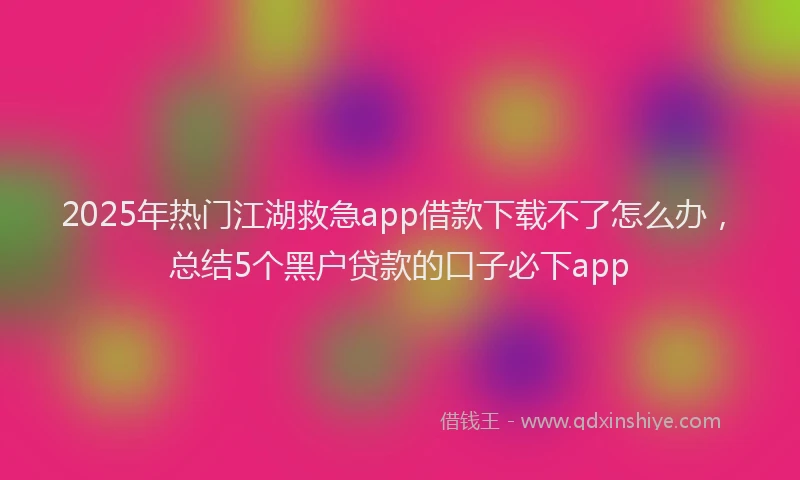 2025年热门江湖救急app借款下载不了怎么办，总结5个黑户贷款的口子必下app