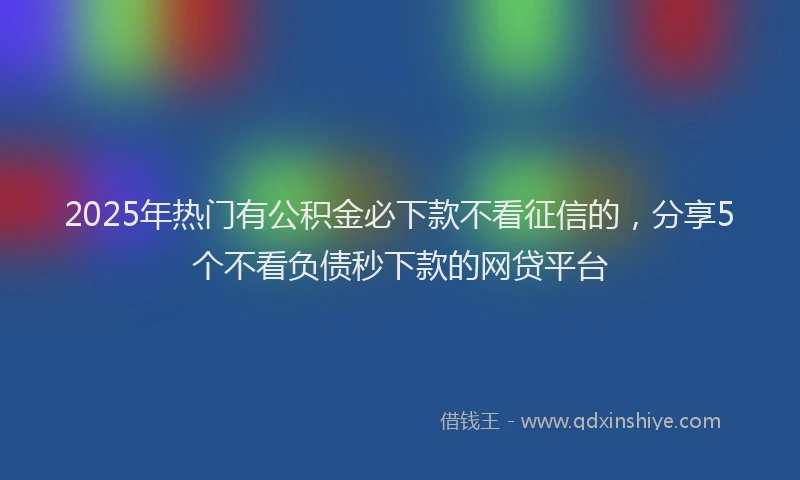 2025年热门有公积金必下款不看征信的，分享5个不看负债秒下款的网贷平台