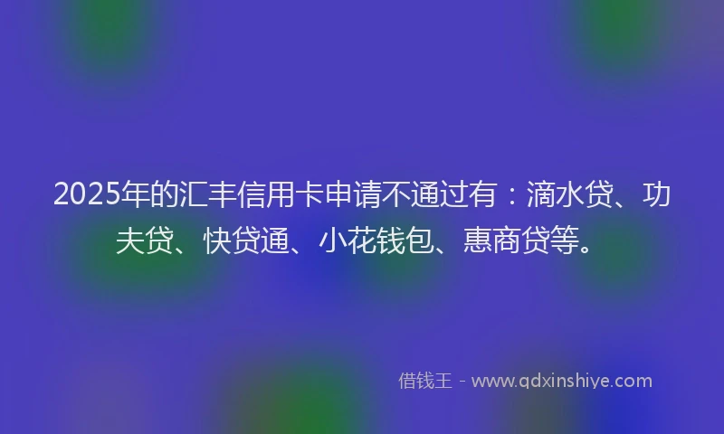 2025年的汇丰信用卡申请不通过有：滴水贷、功夫贷、快贷通、小花钱包、惠商贷等。