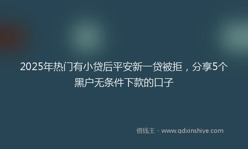 2025年热门有小贷后平安新一贷被拒，分享5个黑户无条件下款的口子