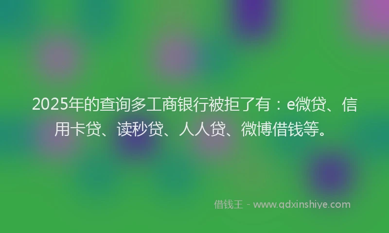 2025年的查询多工商银行被拒了有：e微贷、信用卡贷、读秒贷、人人贷、微博借钱等。