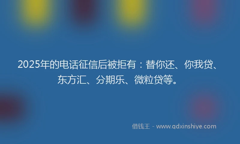 2025年的电话征信后被拒有：替你还、你我贷、东方汇、分期乐、微粒贷等。