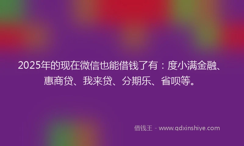 2025年的现在微信也能借钱了有：度小满金融、惠商贷、我来贷、分期乐、省呗等。