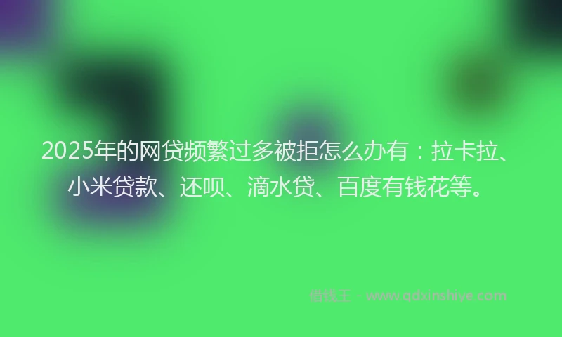 2025年的网贷频繁过多被拒怎么办有：拉卡拉、小米贷款、还呗、滴水贷、百度有钱花等。